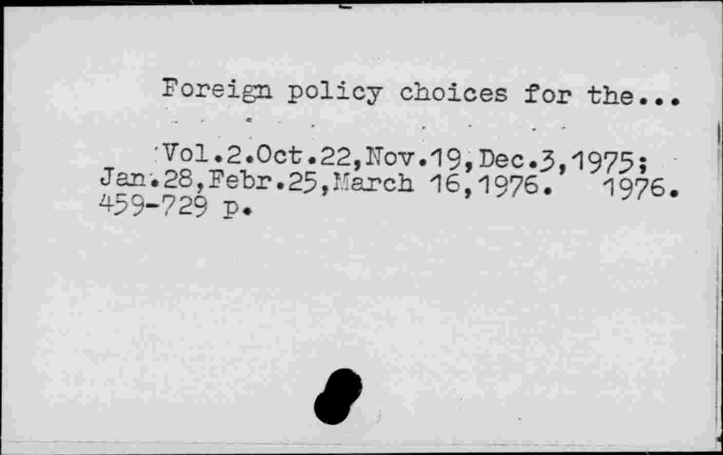 ﻿Foreign policy choices for the..
Vol.2.0ct.22,Nov.19,Dec.3,1975;
Jan.28,Fehr.25,March 16,1976.	1976.
459-729 p.